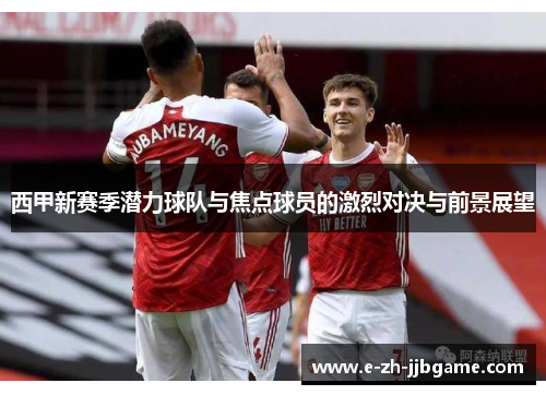 西甲新赛季潜力球队与焦点球员的激烈对决与前景展望