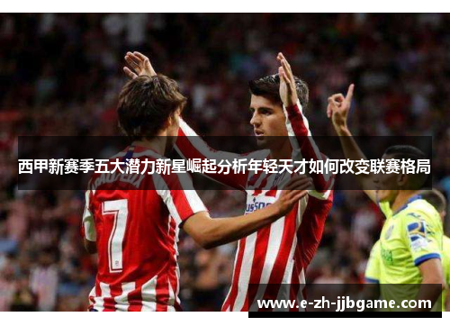 西甲新赛季五大潜力新星崛起分析年轻天才如何改变联赛格局 西甲新赛季五大潜力新星崛起分析年轻天才如何改变联赛格局