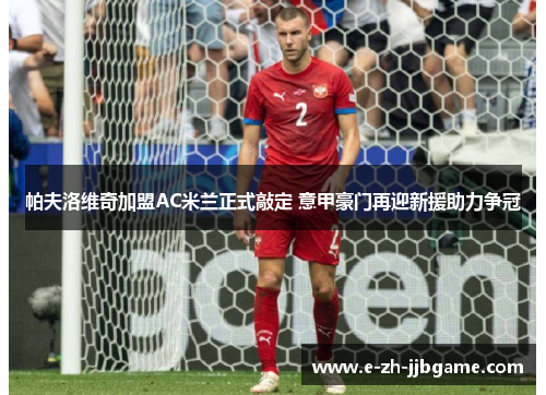 帕夫洛维奇加盟AC米兰正式敲定 意甲豪门再迎新援助力争冠