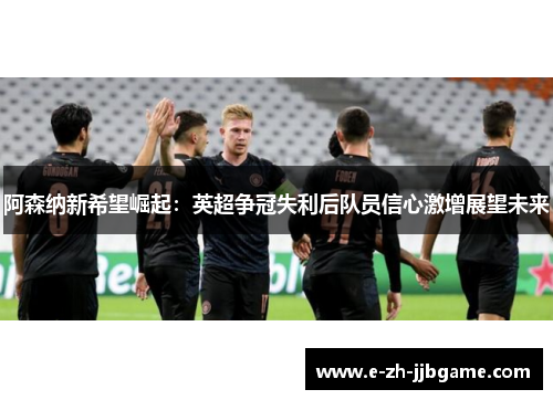 阿森纳新希望崛起：英超争冠失利后队员信心激增展望未来